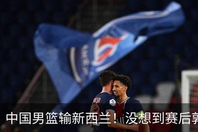 中国男篮输新西兰！没想到赛后郭士强这么说，三大后卫坑惨全队